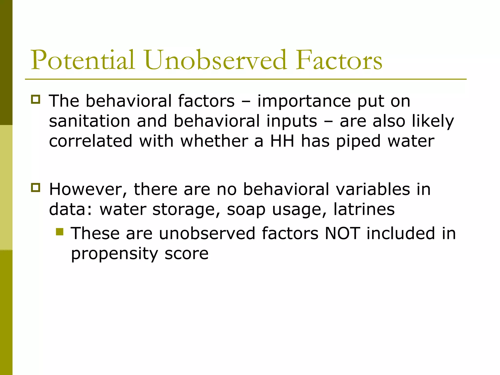 Potential Unobserved Factors
 The behavioral factors – importance put on
sanitation and behavioral inputs – are also likely
correlated with whether a HH has piped water
 However, there are no behavioral variables in
data: water storage, soap usage, latrines
 These are unobserved factors NOT included in
propensity score
 