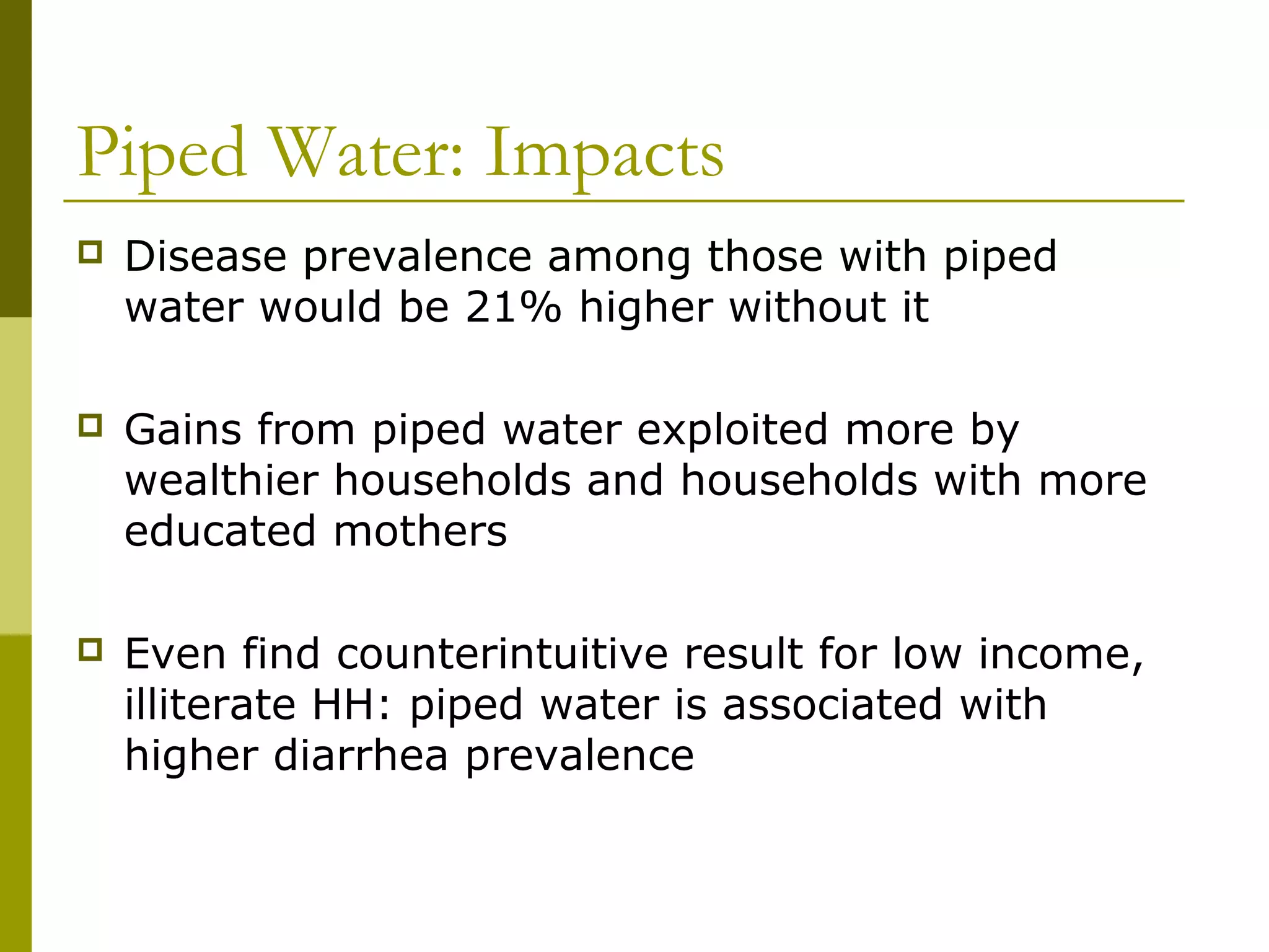 Piped Water: Impacts
 Disease prevalence among those with piped
water would be 21% higher without it
 Gains from piped water exploited more by
wealthier households and households with more
educated mothers
 Even find counterintuitive result for low income,
illiterate HH: piped water is associated with
higher diarrhea prevalence
 