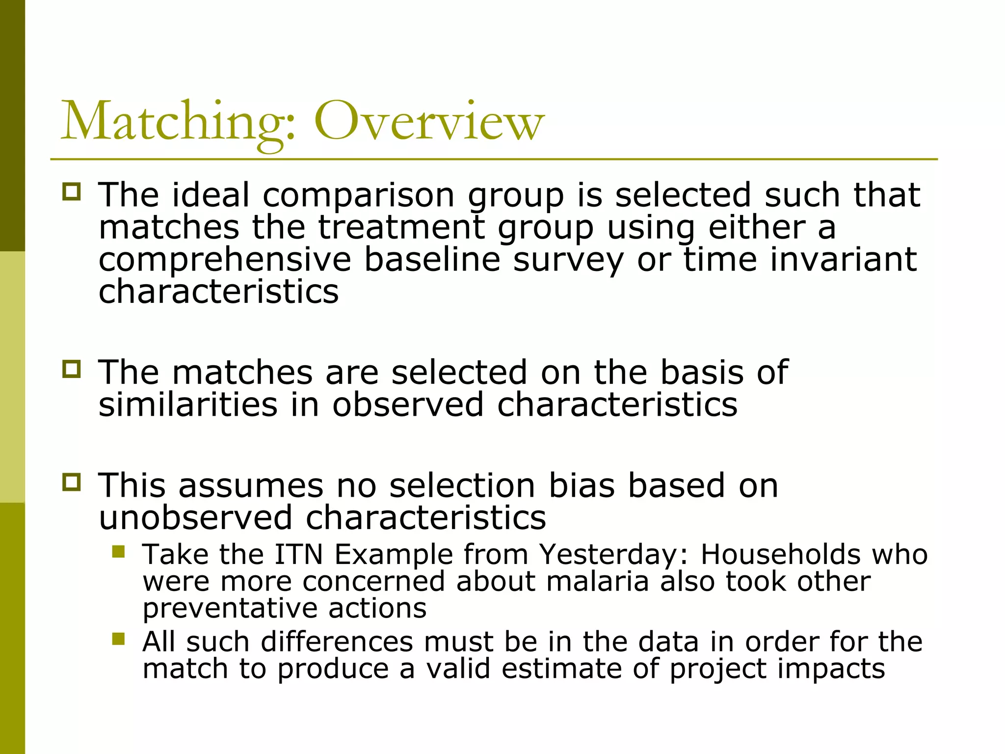 Matching: Overview
 The ideal comparison group is selected such that
matches the treatment group using either a
comprehensive baseline survey or time invariant
characteristics
 The matches are selected on the basis of
similarities in observed characteristics
 This assumes no selection bias based on
unobserved characteristics
 Take the ITN Example from Yesterday: Households who
were more concerned about malaria also took other
preventative actions
 All such differences must be in the data in order for the
match to produce a valid estimate of project impacts
 