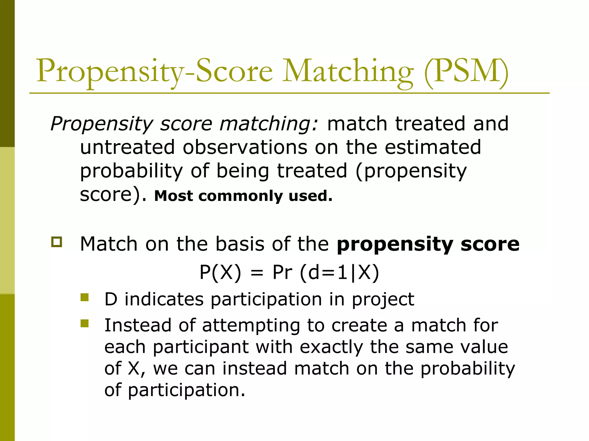 Propensity-Score Matching (PSM)
Propensity score matching: match treated and
untreated observations on the estimated
probability of being treated (propensity
score). Most commonly used.
 Match on the basis of the propensity score
P(X) = Pr (d=1|X)
 D indicates participation in project
 Instead of attempting to create a match for
each participant with exactly the same value
of X, we can instead match on the probability
of participation.
 