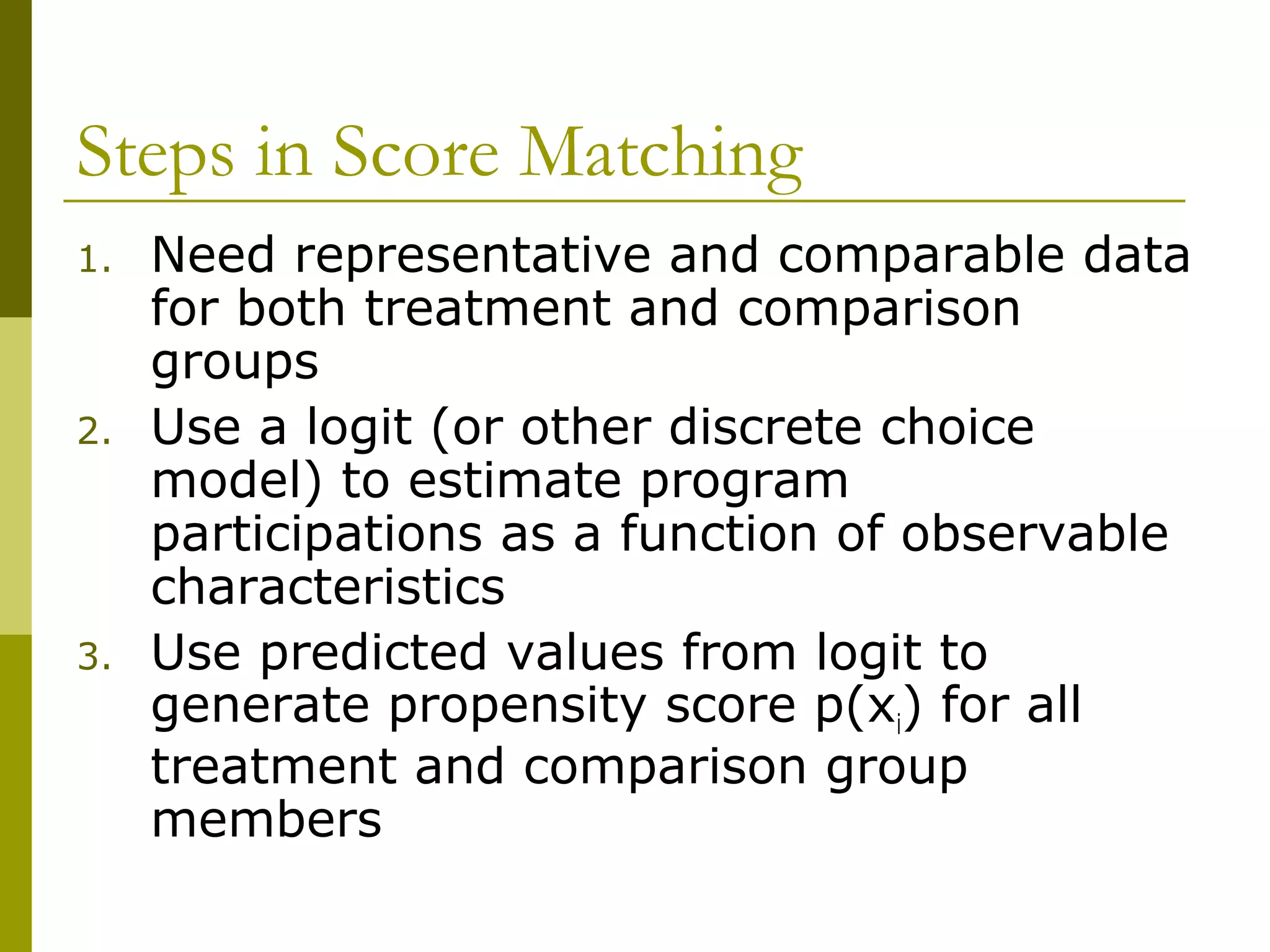 Steps in Score Matching
1. Need representative and comparable data
for both treatment and comparison
groups
2. Use a logit (or other discrete choice
model) to estimate program
participations as a function of observable
characteristics
3. Use predicted values from logit to
generate propensity score p(xi) for all
treatment and comparison group
members
 