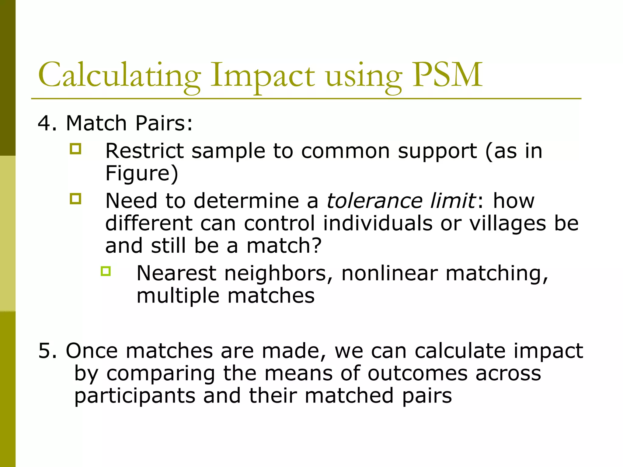 Calculating Impact using PSM
4. Match Pairs:
 Restrict sample to common support (as in
Figure)
 Need to determine a tolerance limit: how
different can control individuals or villages be
and still be a match?
 Nearest neighbors, nonlinear matching,
multiple matches
5. Once matches are made, we can calculate impact
by comparing the means of outcomes across
participants and their matched pairs
 