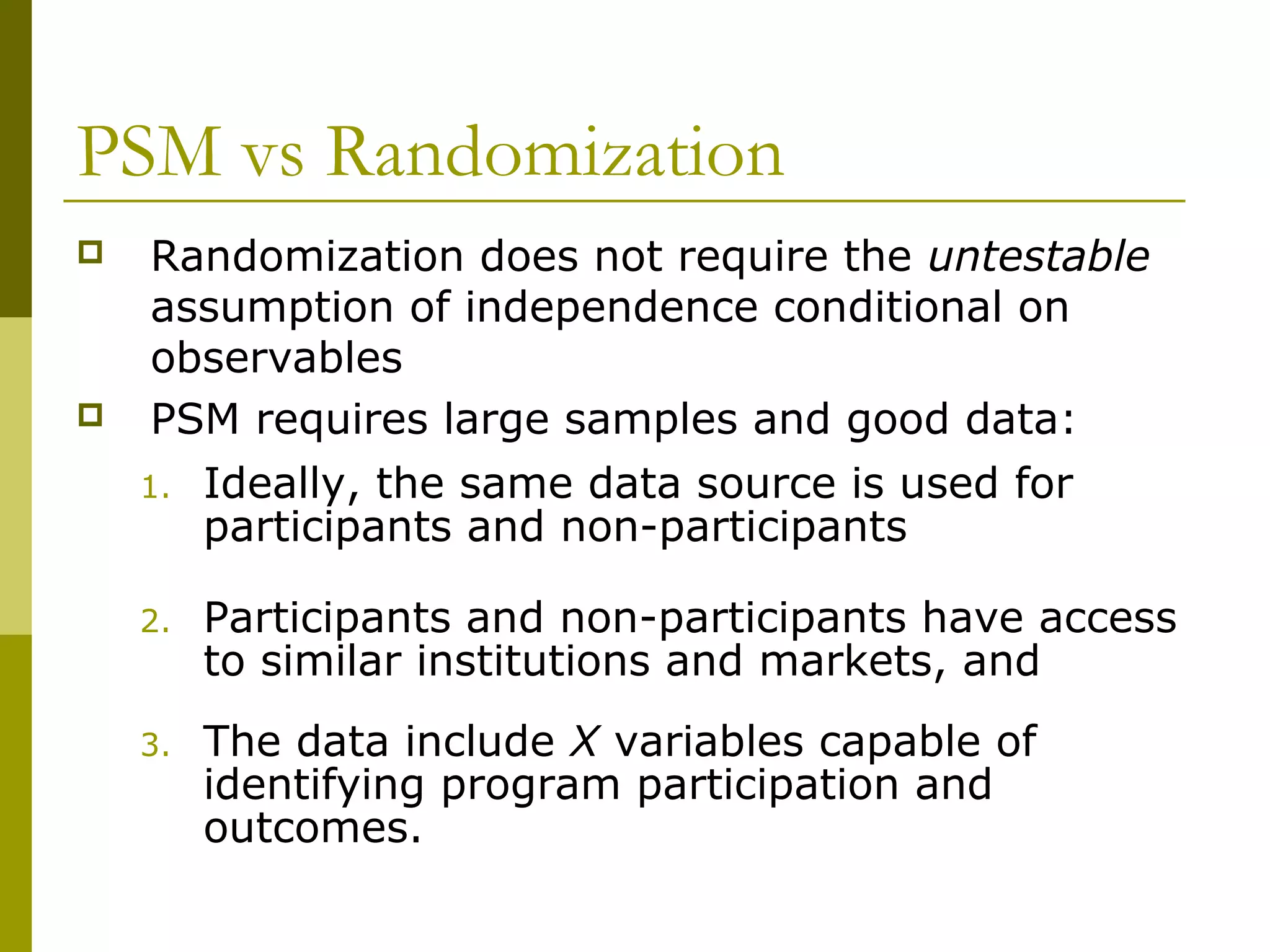 PSM vs Randomization
 Randomization does not require the untestable
assumption of independence conditional on
observables
 PSM requires large samples and good data:
1. Ideally, the same data source is used for
participants and non-participants
2. Participants and non-participants have access
to similar institutions and markets, and
3. The data include X variables capable of
identifying program participation and
outcomes.
 