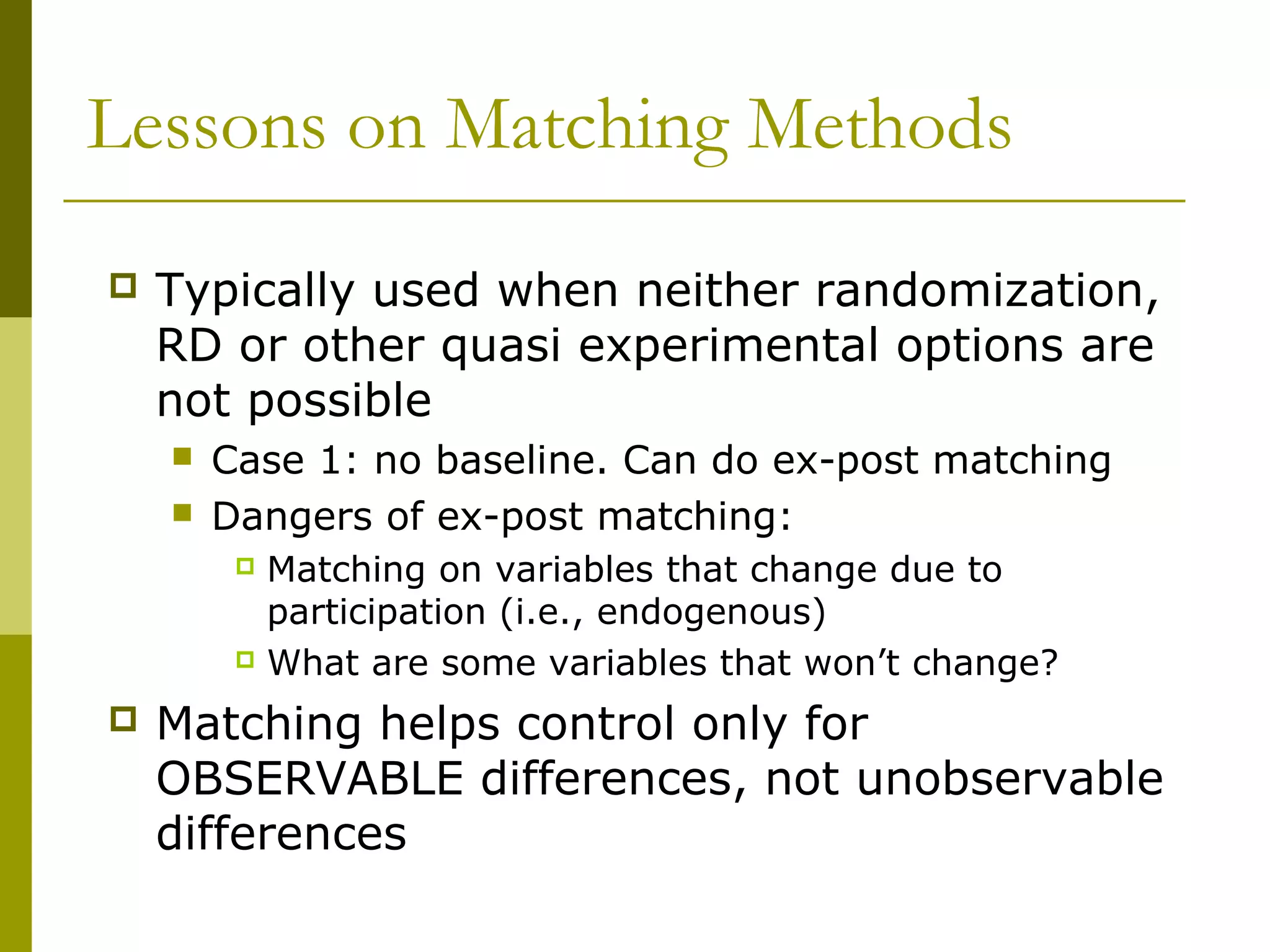 Lessons on Matching Methods
 Typically used when neither randomization,
RD or other quasi experimental options are
not possible
 Case 1: no baseline. Can do ex-post matching
 Dangers of ex-post matching:
 Matching on variables that change due to
participation (i.e., endogenous)
 What are some variables that won’t change?
 Matching helps control only for
OBSERVABLE differences, not unobservable
differences
 