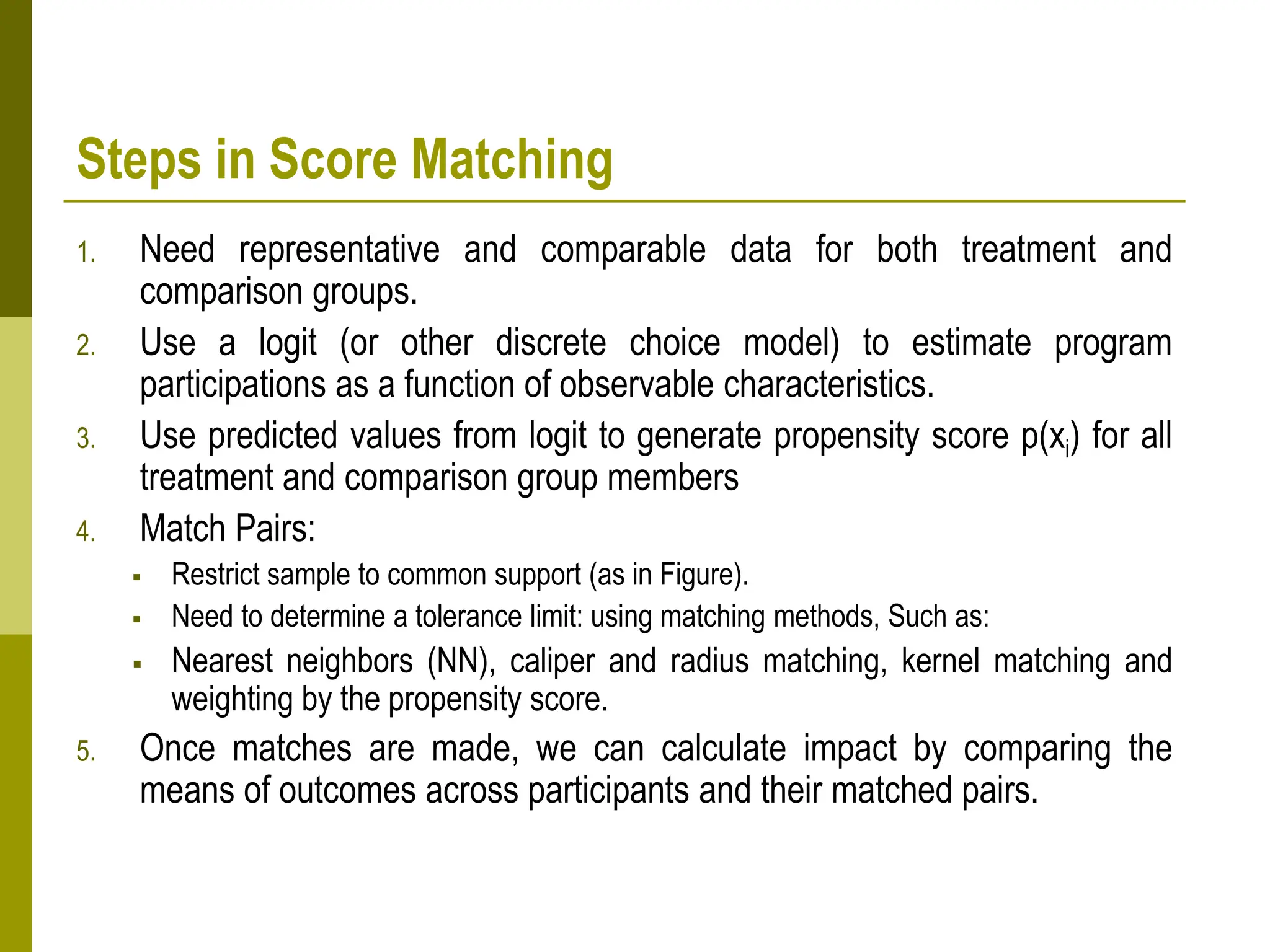 Steps in Score Matching
1. Need representative and comparable data for both treatment and
comparison groups.
2. Use a logit (or other discrete choice model) to estimate program
participations as a function of observable characteristics.
3. Use predicted values from logit to generate propensity score p(xi) for all
treatment and comparison group members
4. Match Pairs:
 Restrict sample to common support (as in Figure).
 Need to determine a tolerance limit: using matching methods, Such as:
 Nearest neighbors (NN), caliper and radius matching, kernel matching and
weighting by the propensity score.
5. Once matches are made, we can calculate impact by comparing the
means of outcomes across participants and their matched pairs.
 