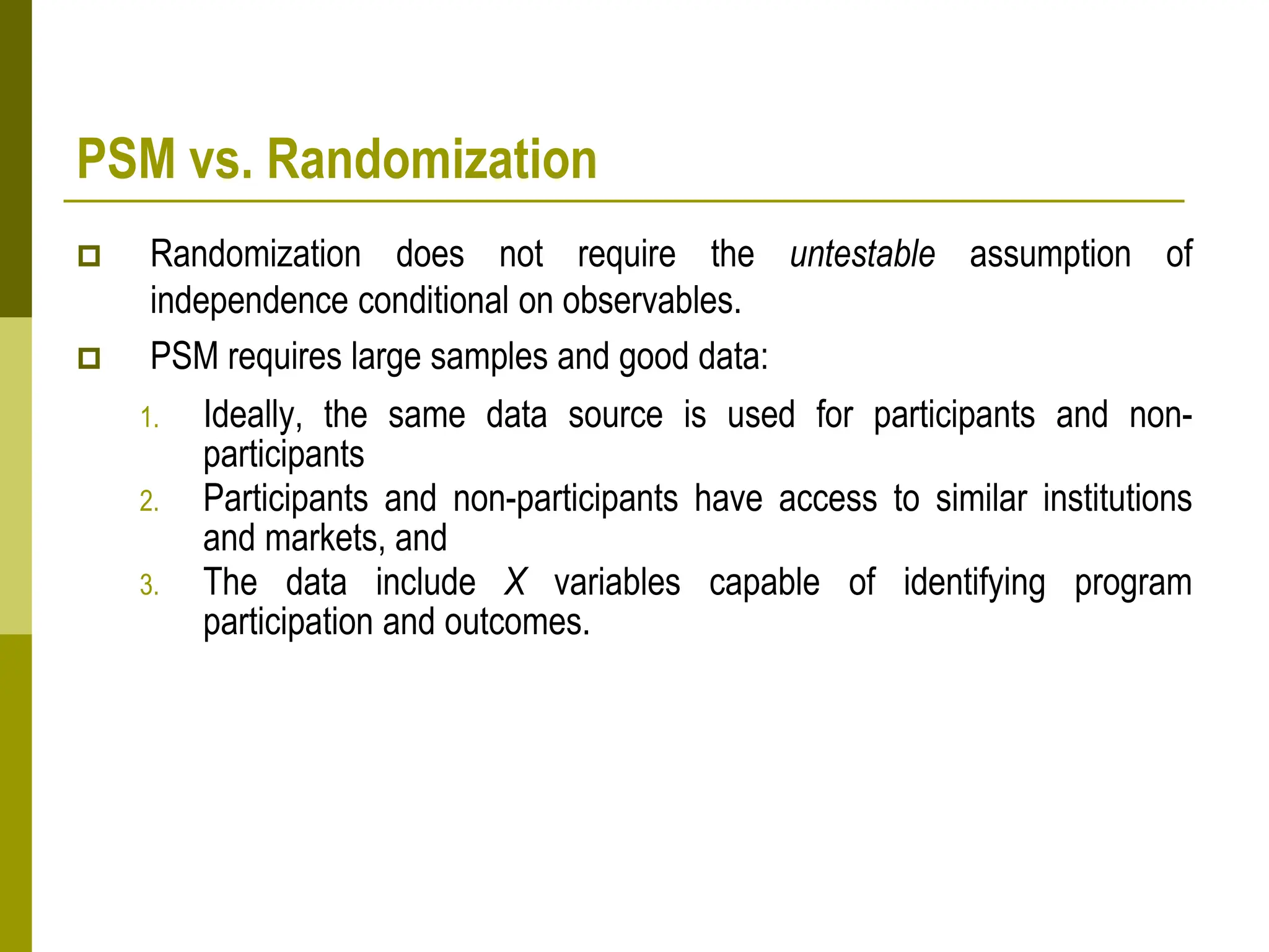 PSM vs. Randomization
 Randomization does not require the untestable assumption of
independence conditional on observables.
 PSM requires large samples and good data:
1. Ideally, the same data source is used for participants and non-
participants
2. Participants and non-participants have access to similar institutions
and markets, and
3. The data include X variables capable of identifying program
participation and outcomes.
 