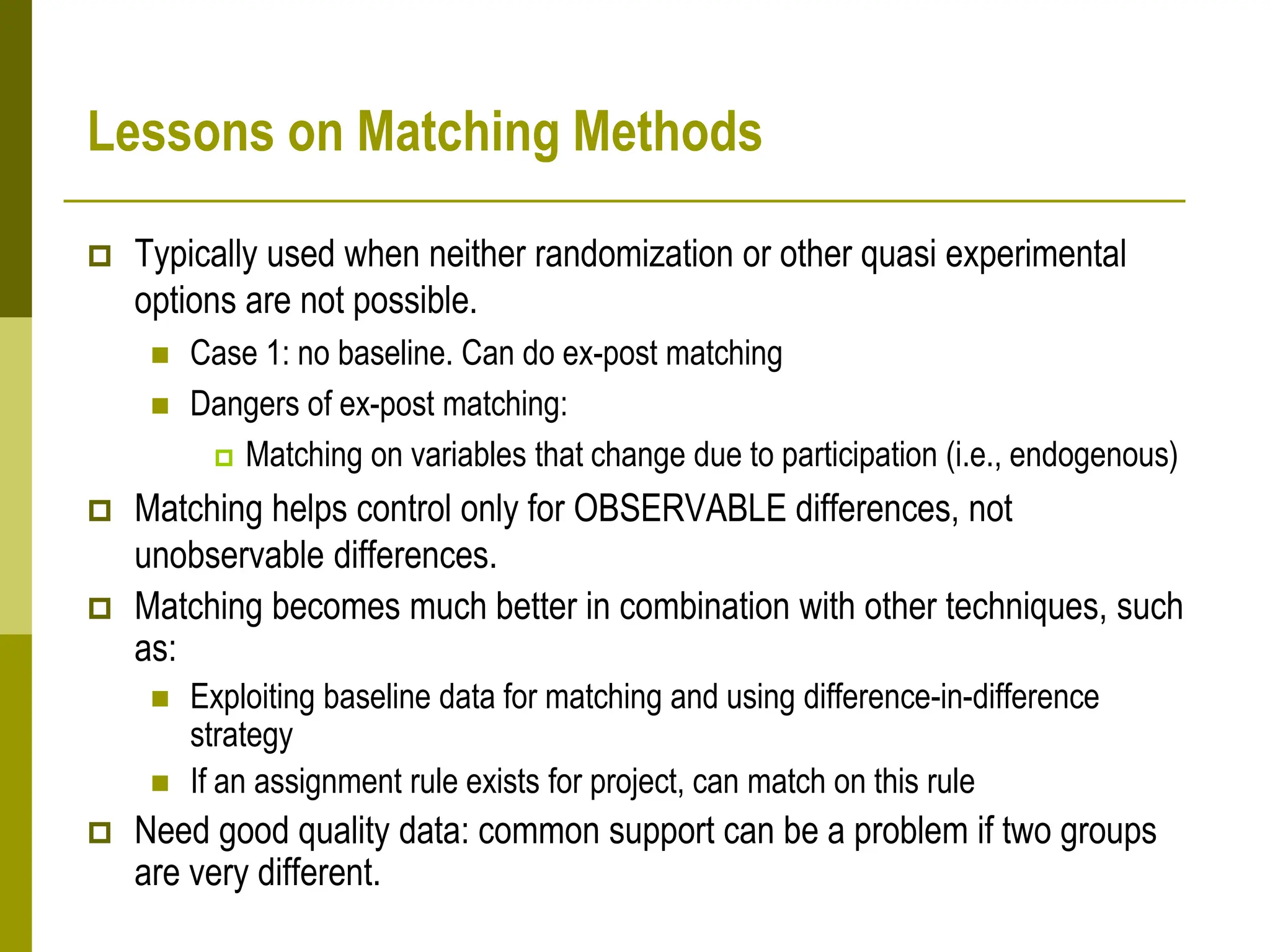 Lessons on Matching Methods
 Typically used when neither randomization or other quasi experimental
options are not possible.
 Case 1: no baseline. Can do ex-post matching
 Dangers of ex-post matching:
 Matching on variables that change due to participation (i.e., endogenous)
 Matching helps control only for OBSERVABLE differences, not
unobservable differences.
 Matching becomes much better in combination with other techniques, such
as:
 Exploiting baseline data for matching and using difference-in-difference
strategy
 If an assignment rule exists for project, can match on this rule
 Need good quality data: common support can be a problem if two groups
are very different.
 