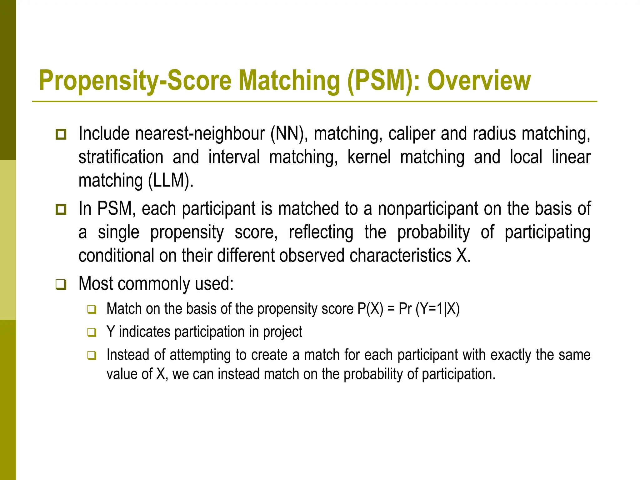 Propensity-Score Matching (PSM): Overview
 Include nearest-neighbour (NN), matching, caliper and radius matching,
stratification and interval matching, kernel matching and local linear
matching (LLM).
 In PSM, each participant is matched to a nonparticipant on the basis of
a single propensity score, reflecting the probability of participating
conditional on their different observed characteristics X.
 Most commonly used:
 Match on the basis of the propensity score P(X) = Pr (Y=1|X)
 Y indicates participation in project
 Instead of attempting to create a match for each participant with exactly the same
value of X, we can instead match on the probability of participation.
 