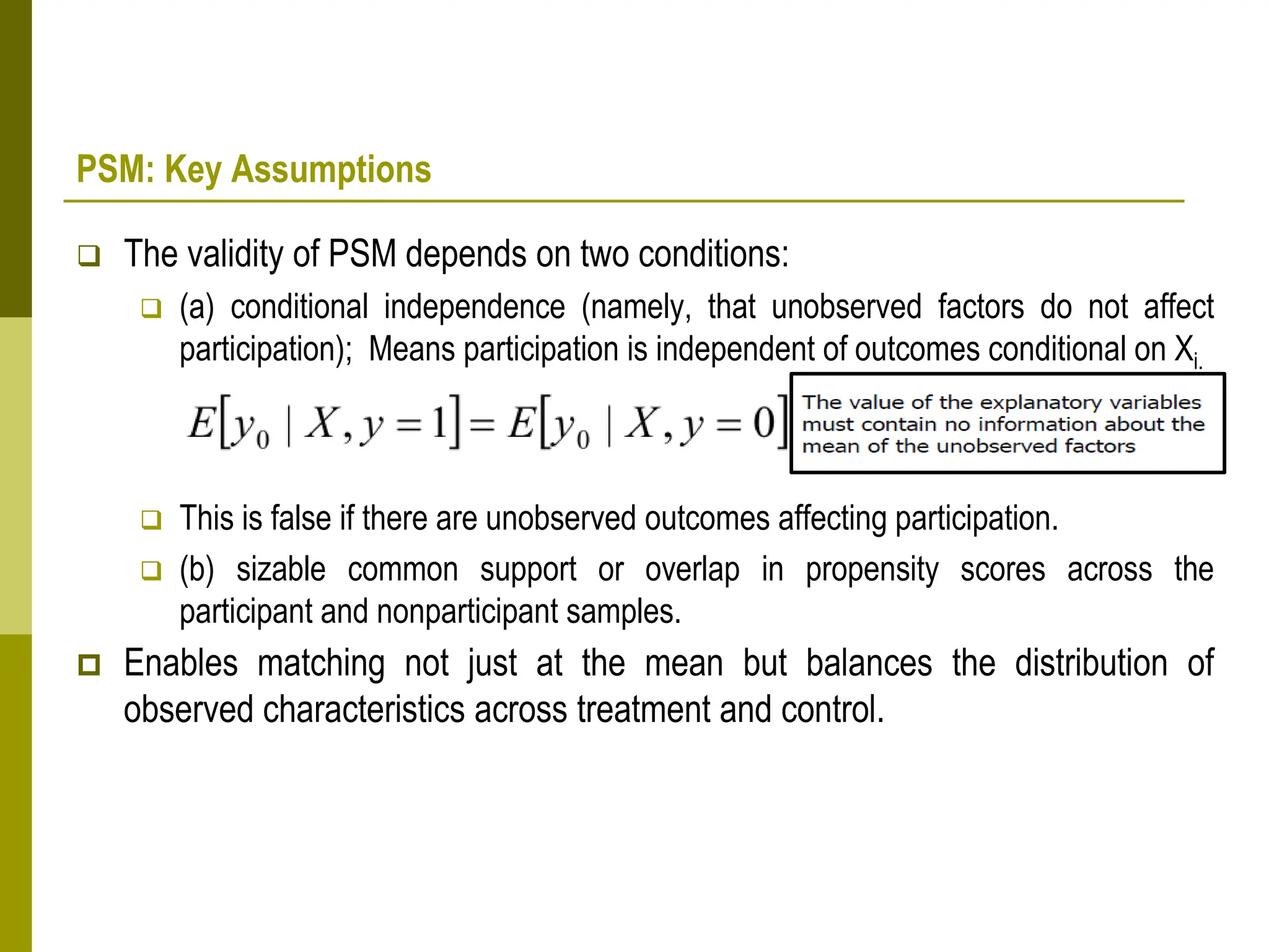 PSM: Key Assumptions
 The validity of PSM depends on two conditions:
 (a) conditional independence (namely, that unobserved factors do not affect
participation); Means participation is independent of outcomes conditional on Xi.
 This is false if there are unobserved outcomes affecting participation.
 (b) sizable common support or overlap in propensity scores across the
participant and nonparticipant samples.
 Enables matching not just at the mean but balances the distribution of
observed characteristics across treatment and control.
 