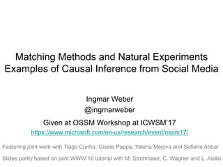 Matching Methods and Natural Experiments
Examples of Causal Inference from Social Media
Ingmar Weber
@ingmarweber
Given at OSSM Workshop at ICWSM’17
https://www.microsoft.com/en-us/research/event/ossm17/
Featuring joint work with Tiago Cunha, Gisele Pappa, Yelena Mejova and Sofiane Abbar
Slides partly based on joint WWW’16 tutorial with M. Strohmaier, C. Wagner and L. Aiello
 
