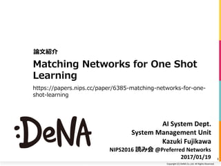 Copyright	(C)	DeNA	Co.,Ltd.	All	Rights	Reserved.	
AI	System	Dept.	
System	Management	Unit	
Kazuki	Fujikawa	
Matching Networks for One Shot
Learning
https://papers.nips.cc/paper/6385-matching-networks-for-one-
shot-learning
論⽂紹介
1
NIPS2016	読み会	@Preferred	Networks	
2017/01/19
 