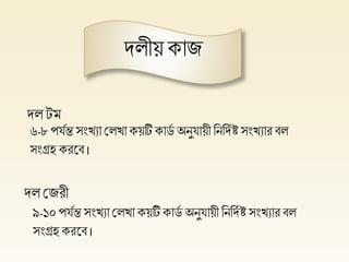 দলীয় কাজ
দল েম
দল প্লজরী
৬-৮পর্িন্ত সংখ্যা প্ললখ্া কয়টি কার্ি অনুর্ায়ী হনহদি ষ্ট সংখ্যার বল
সংগ্রি করলব ।
৯-১০পর্িন্ত সংখ্যা প্ললখ্া কয়টিকার্ি অনুর্ায়ী হনহদিষ্ট সংখ্যার বল
সংগ্রি করলব ।
 