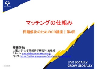 マッチングの仕組み
問題解決のためのOR講座｜第3回
安田洋祐
大阪大学 大学院経済学研究科 准教授
Eメール: yasuda@econ.osaka-u.ac.jp
ウェブ: https://sites.google.com/site/yosukeyasuda/jp
2019年3月 1
 