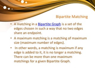 Bipartite Matching
• A matching in a Bipartite Graph is a set of the
edges chosen in such a way that no two edges
share an endpoint.
• A maximum matching is a matching of maximum
size (maximum number of edges).
• In other words, a matching is maximum if any
edge is added to it, it is no longer a matching.
There can be more than one maximum
matchings for a given Bipartite Graph.
 
