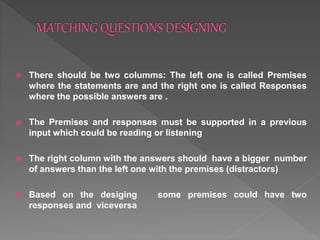  There should be two columms: The left one is called Premises
where the statements are and the right one is called Responses
where the possible answers are .
 The Premises and responses must be supported in a previous
input which could be reading or listening
 The right column with the answers should have a bigger number
of answers than the left one with the premises (distractors)
 Based on the desiging some premises could have two
responses and viceversa
 