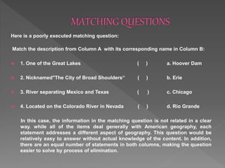 Here is a poorly executed matching question:
Match the description from Column A with its corresponding name in Column B:
 1. One of the Great Lakes ( ) a. Hoover Dam
 2. Nicknamed"The City of Broad Shoulders“ ( ) b. Erie
 3. River separating Mexico and Texas ( ) c. Chicago
 4. Located on the Colorado River in Nevada ( ) d. Rio Grande
In this case, the information in the matching question is not related in a clear
way. while all of the items deal generally with American geography, each
statement addresses a different aspect of geography. This question would be
relatively easy to answer without actual knowledge of the content. In addition,
there are an equal number of statements in both columns, making the question
easier to solve by process of elimination.
 