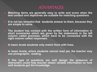  Matching items are generally easy to write and score when the
test content and objectives are suitable for matching questions
 It is not too stressful that students answer to them, because they
are simple to solve.
 The student has contact with the written form of information in
short summaries which are given by the statements in the left
column called premises, which have to be connected with the
right column called responses.
 In basic levels students only match them with lines.
 In basic levels, where students cannot read yet, the teacher may
use pictographic reading.
 If this type of questions are well design the presence of
distracters could help teacher obtain reliable information on how
well students got the knowledge.
 