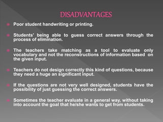  Poor student handwriting or printing.
 Students' being able to guess correct answers through the
process of elimination.
 The teachers take matching as a tool to evaluate only
vocabulary and not the reconstructions of information based on
the given input.
 Teachers do not design correctly this kind of questions, because
they need a huge an significant input.
 If the questions are not very well designed, students have the
possibility of just guessing the correct answers.
 Sometimes the teacher evaluate in a general way, without taking
into account the goal that he/she wants to get from students.
 