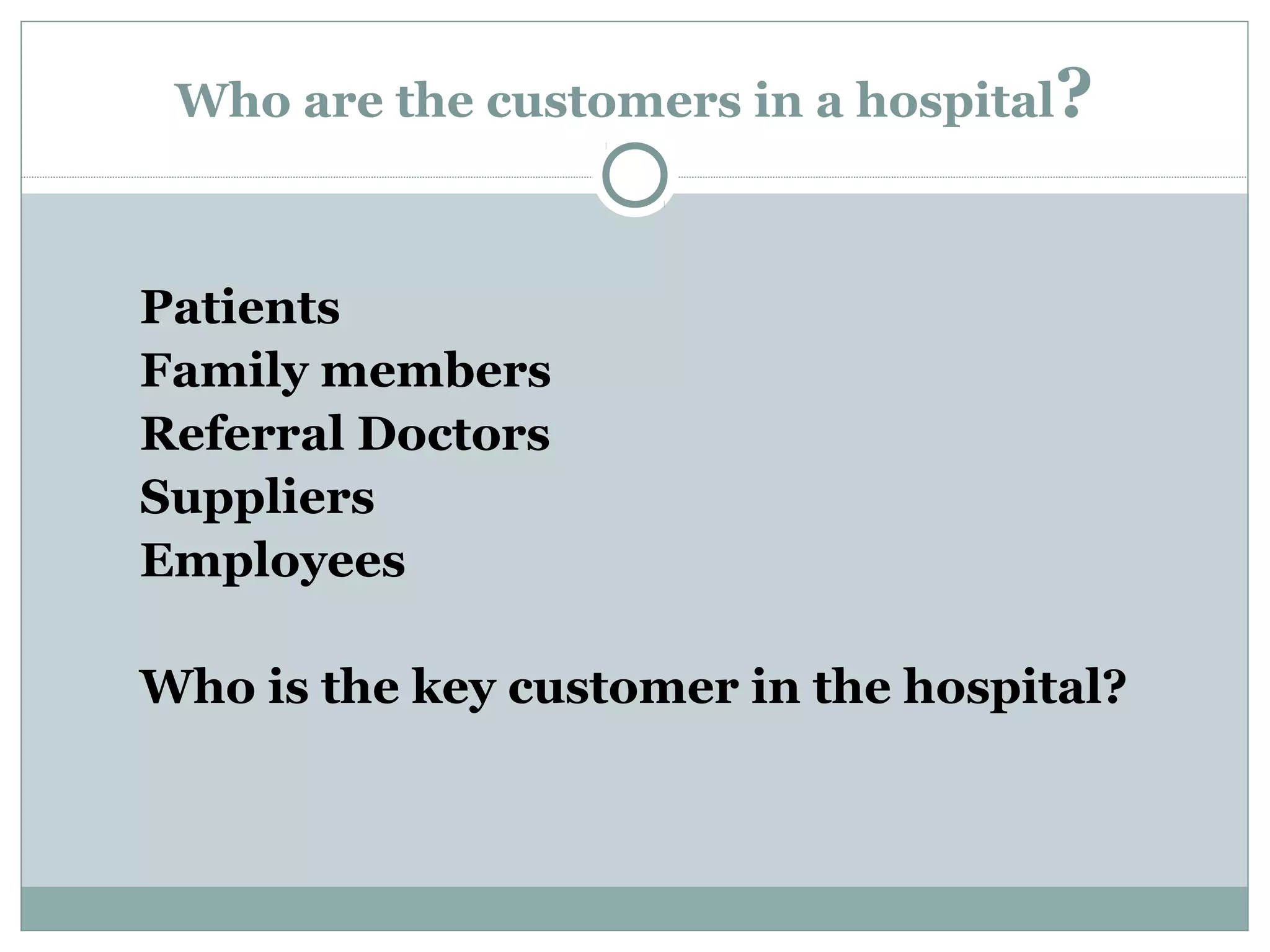 Who are the customers in a hospital?

Patients
Family members
Referral Doctors
Suppliers
Employees
Who is the key customer in the hospital?

 