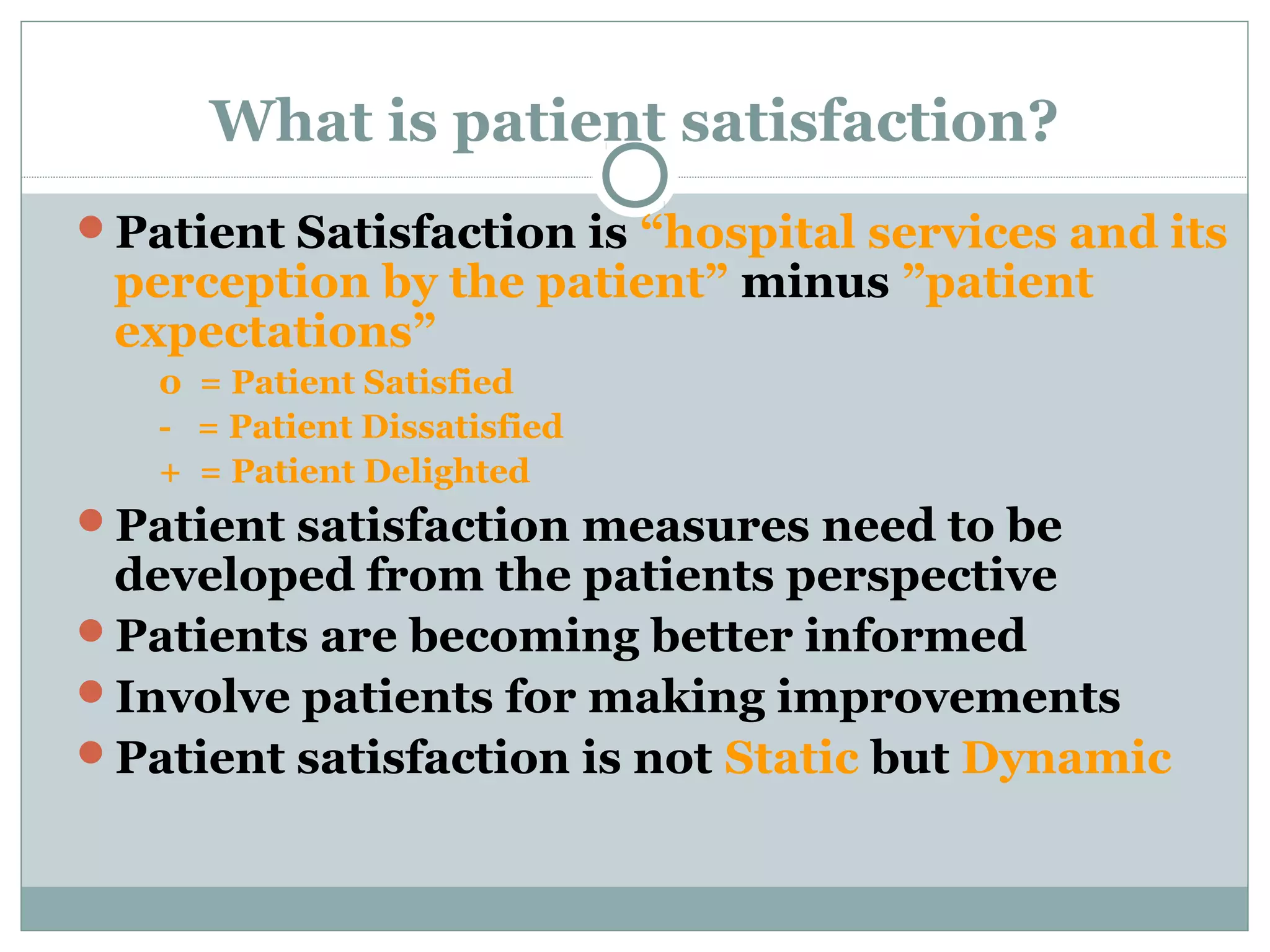 What is patient satisfaction?
Patient Satisfaction is &ldquo;hospital services and its

perception by the patient&rdquo; minus &rdquo;patient
expectations&rdquo;
0 = Patient Satisfied
- = Patient Dissatisfied
+ = Patient Delighted

Patient satisfaction measures need to be

developed from the patients perspective
Patients are becoming better informed
Involve patients for making improvements
Patient satisfaction is not Static but Dynamic

 
