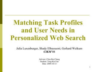 Matching Task Profiles and User Needs in Personalized Web Search Julia Luxenburger, Shady Elbassuoni, Gerhard Weikum CIKM ’08 Advisor: Chia-Hui Chang Student: Teng-Kai Fan Date: 2009-10-13 