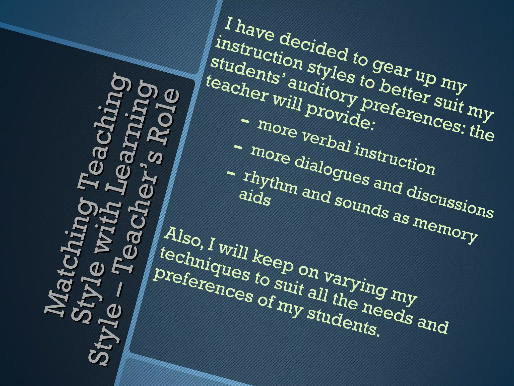 I hav
                                  instr e decide
                                       uctio
                                 stud
                                      e      n sty d to gear
                                teach nts’ aud les to be up my
                       h in g
                                       er w      itory     tter s

                       ni ng
                                            ill pr     p


                        o le
                                                                 u
                                     - more v     ovid referenc it my
                                                       e:        es: th
                                                er b                    e
                  r’s R            - more d al instruc
                  Te ac
                 L ear
                                           ialog           tion
                                  - rhythm       ue s a
                                                        nd
                                    aids     and               discu
            a ch e

                                                 so   unds           ssion
                                                                           s
           hi ng



                                                           a
           with



                                                               s me
                        Also                                        m or y
                             ,
                       tech I will ke
       – Te



                            n         e
                       prefe iques to p on var
     Matc
    Sty le




                            renc       suit a      ying
                                 es of        ll the    my
                                       my s
                                             tude needs an
Sty le




                                                   nts.    d
 