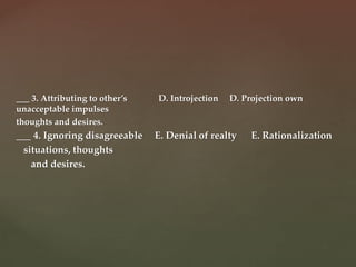 ___ 3. Attributing to other’s D. Introjection D. Projection own
unacceptable impulses
thoughts and desires.
___ 4. Ignoring disagreeable E. Denial of realty E. Rationalization
situations, thoughts
and desires.
 