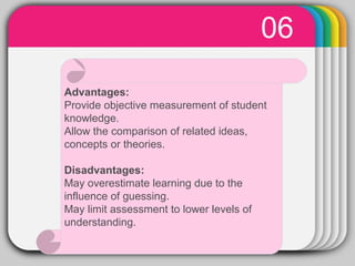 WINTERTemplate
06
Advantages:
Provide objective measurement of student
knowledge.
Allow the comparison of related ideas,
concepts or theories.
Disadvantages:
May overestimate learning due to the
influence of guessing.
May limit assessment to lower levels of
understanding.
 