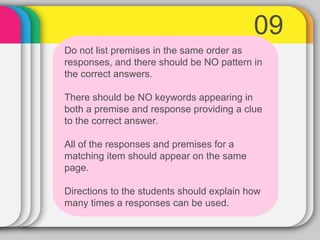 09
Do not list premises in the same order as
responses, and there should be NO pattern in
the correct answers.
There should be NO keywords appearing in
both a premise and response providing a clue
to the correct answer.
All of the responses and premises for a
matching item should appear on the same
page.
Directions to the students should explain how
many times a responses can be used.
 
