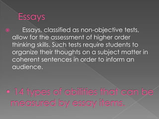  Essays, classified as non-objective tests,
allow for the assessment of higher order
thinking skills. Such tests require students to
organize their thoughts on a subject matter in
coherent sentences in order to inform an
audience.
 
