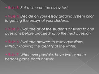 Put a time on the essay test.
Decide on your essay grading system prior
to getting the essays of your students.
Evaluate all of the students answers to one
questions before proceeding to the next question.
Evaluate answers to essay questions
without knowing the identity of the writer.
Whenever possible, have two or more
persons grade each answer.
 