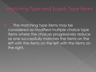 The matching type items may be
considered as modified multiple choice type
items where the choices progressively reduce
as one successfully matches the items on the
left with the items on the left with the items on
the right.
 