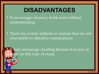 DISADVANTAGES
• It encourages memory work even without
understanding.
• There are certain subjects or courses that are not
amendable to objective examinations.
• It may encourage cheating because it is easy to
cheat on this type of exam.
 