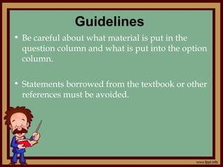 Guidelines
• Be careful about what material is put in the
question column and what is put into the option
column.
• Statements borrowed from the textbook or other
references must be avoided.
 