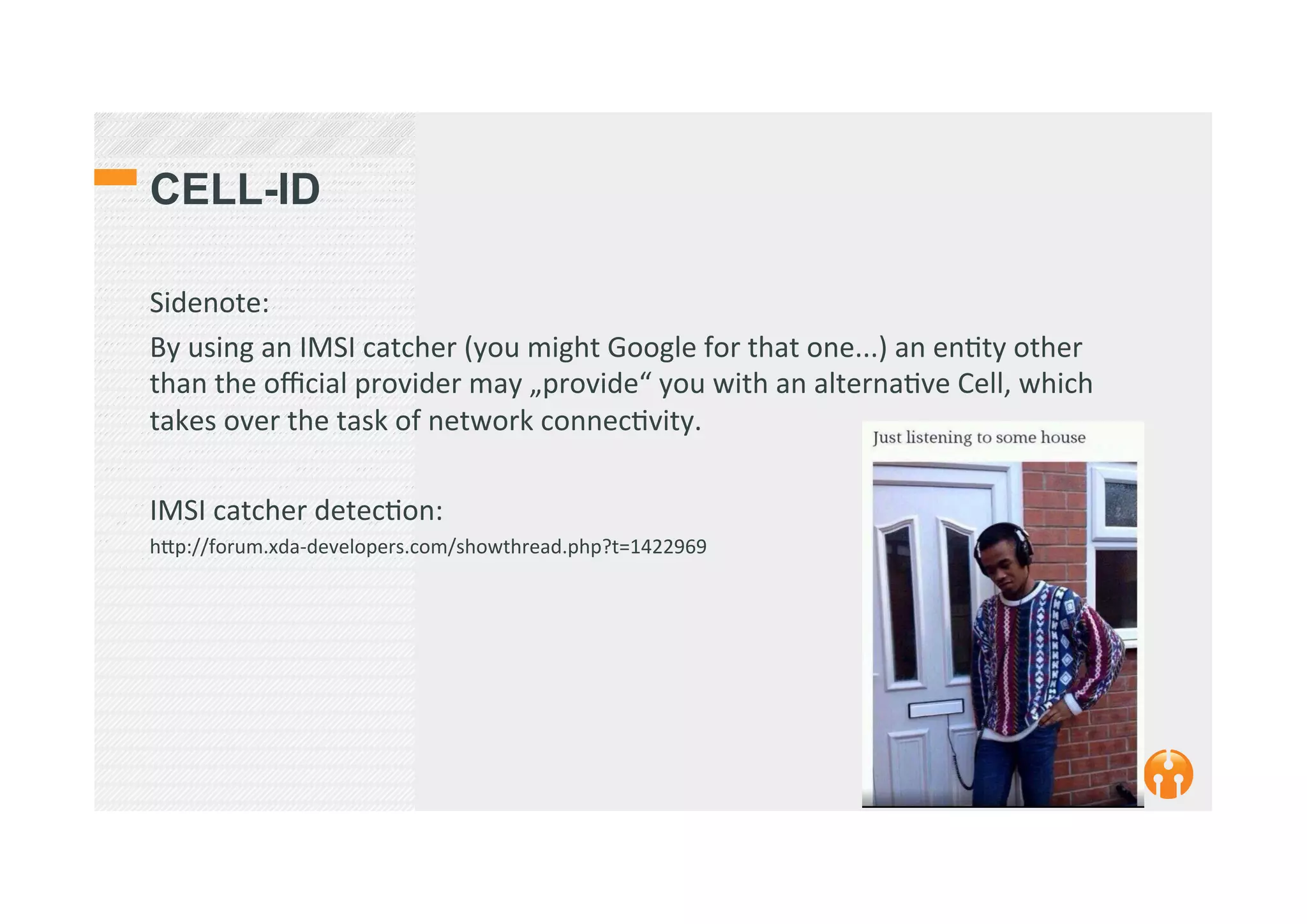 CELL-ID
Sidenote:	
  
By	
  using	
  an	
  IMSI	
  catcher	
  (you	
  might	
  Google	
  for	
  that	
  one...)	
  an	
  en2ty	
  other	
  
than	
  the	
  oﬃcial	
  provider	
  may	
  „provide“	
  you	
  with	
  an	
  alterna2ve	
  Cell,	
  which	
  
takes	
  over	
  the	
  task	
  of	
  network	
  connec2vity.	
  	
  
	
  
IMSI	
  catcher	
  detec2on:	
  	
  
h_p://forum.xda-­‐developers.com/showthread.php?t=1422969	
  
	
  
 