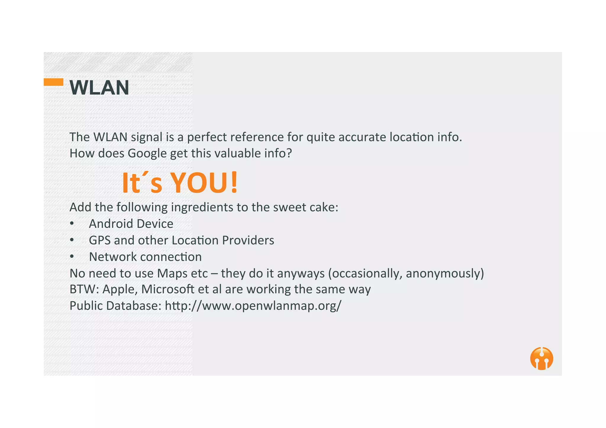 WLAN
The	
  WLAN	
  signal	
  is	
  a	
  perfect	
  reference	
  for	
  quite	
  accurate	
  loca2on	
  info.	
  
How	
  does	
  Google	
  get	
  this	
  valuable	
  info?	
  
	
  It´s	
  YOU!	
  	
  
Add	
  the	
  following	
  ingredients	
  to	
  the	
  sweet	
  cake:	
  
•  Android	
  Device	
  
•  GPS	
  and	
  other	
  Loca2on	
  Providers	
  
•  Network	
  connec2on	
  
No	
  need	
  to	
  use	
  Maps	
  etc	
  –	
  they	
  do	
  it	
  anyways	
  (occasionally,	
  anonymously)	
  
BTW:	
  Apple,	
  Microsok	
  et	
  al	
  are	
  working	
  the	
  same	
  way	
  
Public	
  Database:	
  h_p://www.openwlanmap.org/	
  
 