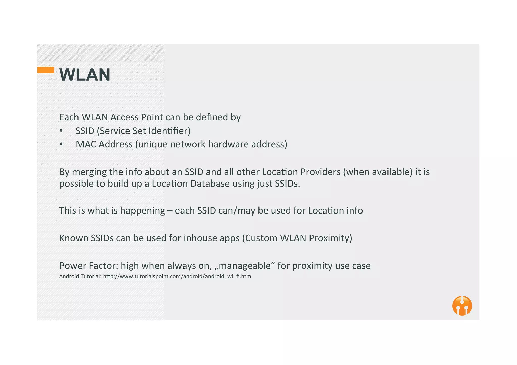 WLAN
Each	
  WLAN	
  Access	
  Point	
  can	
  be	
  deﬁned	
  by	
  	
  
•  SSID	
  (Service	
  Set	
  Iden2ﬁer)	
  
•  MAC	
  Address	
  (unique	
  network	
  hardware	
  address)	
  
By	
  merging	
  the	
  info	
  about	
  an	
  SSID	
  and	
  all	
  other	
  Loca2on	
  Providers	
  (when	
  available)	
  it	
  is	
  
possible	
  to	
  build	
  up	
  a	
  Loca2on	
  Database	
  using	
  just	
  SSIDs.	
  
	
  
This	
  is	
  what	
  is	
  happening	
  –	
  each	
  SSID	
  can/may	
  be	
  used	
  for	
  Loca2on	
  info	
  	
  
	
  
Known	
  SSIDs	
  can	
  be	
  used	
  for	
  inhouse	
  apps	
  (Custom	
  WLAN	
  Proximity)	
  	
  	
  
	
  
Power	
  Factor:	
  high	
  when	
  always	
  on,	
  „manageable“	
  for	
  proximity	
  use	
  case	
  
Android	
  Tutorial:	
  h_p://www.tutorialspoint.com/android/android_wi_ﬁ.htm	
  	
  
	
  
 