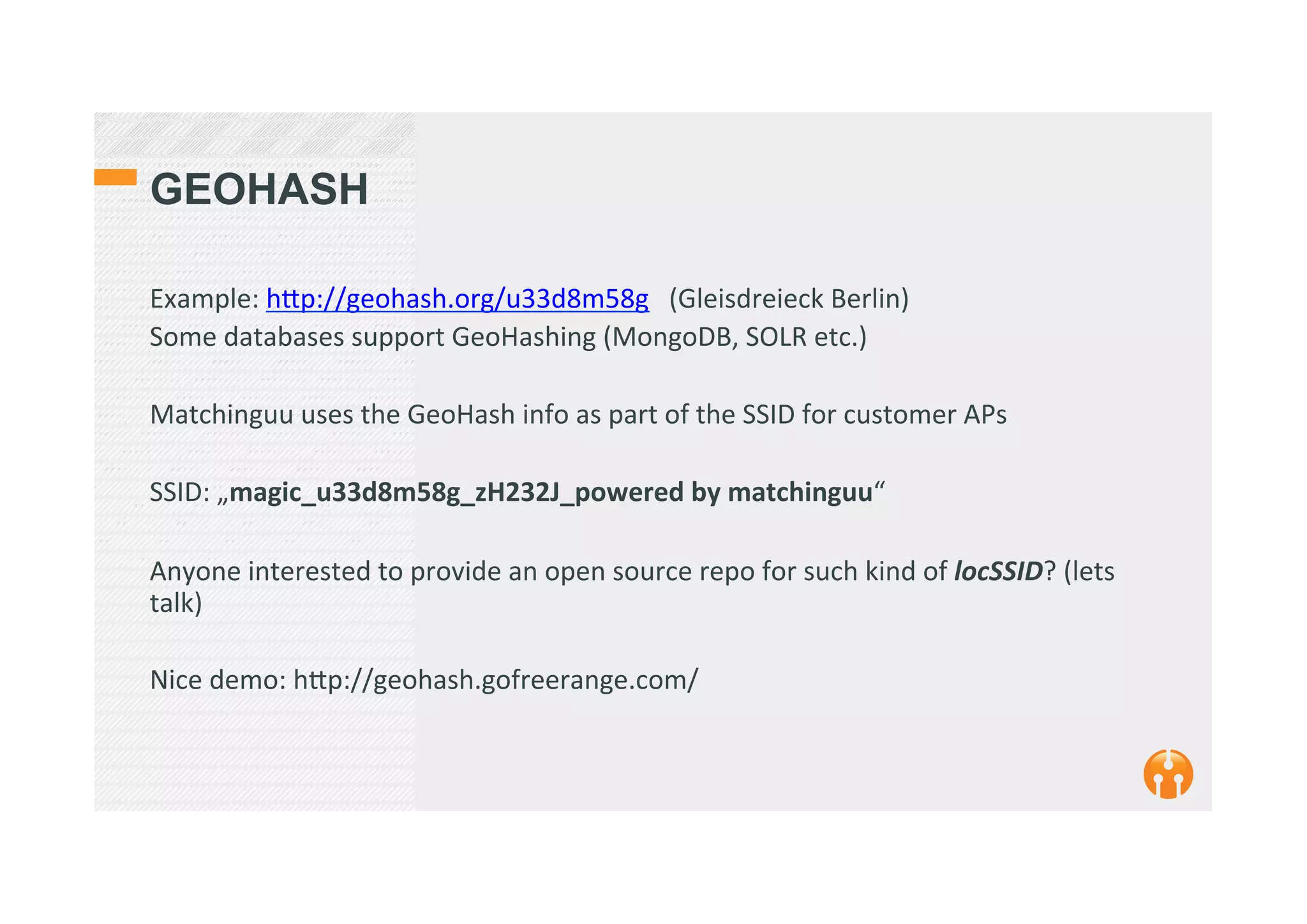 GEOHASH
Example:	
  h_p://geohash.org/u33d8m58g	
  	
  	
  (Gleisdreieck	
  Berlin)	
  
Some	
  databases	
  support	
  GeoHashing	
  (MongoDB,	
  SOLR	
  etc.)	
  
	
  
Matchinguu	
  uses	
  the	
  GeoHash	
  info	
  as	
  part	
  of	
  the	
  SSID	
  for	
  customer	
  APs	
  	
  
	
  
SSID:	
  „magic_u33d8m58g_zH232J_powered	
  by	
  matchinguu“	
  
	
  
Anyone	
  interested	
  to	
  provide	
  an	
  open	
  source	
  repo	
  for	
  such	
  kind	
  of	
  locSSID?	
  (lets	
  
talk)	
  
	
  
Nice	
  demo:	
  h_p://geohash.gofreerange.com/	
  
	
  
	
  
 