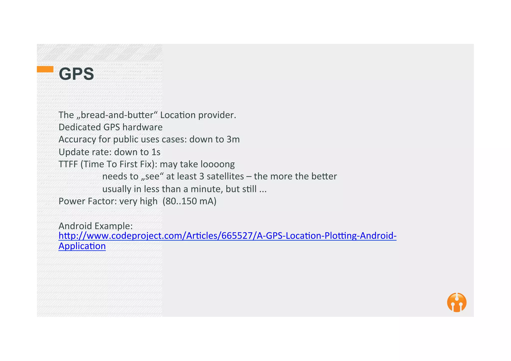 GPS
The	
  „bread-­‐and-­‐bu_er“	
  Loca2on	
  provider.	
  	
  
Dedicated	
  GPS	
  hardware	
  
Accuracy	
  for	
  public	
  uses	
  cases:	
  down	
  to	
  3m	
  
Update	
  rate:	
  down	
  to	
  1s	
  
TTFF	
  (Time	
  To	
  First	
  Fix):	
  may	
  take	
  loooong	
  
	
  needs	
  to	
  „see“	
  at	
  least	
  3	
  satellites	
  –	
  the	
  more	
  the	
  be_er	
  
	
  usually	
  in	
  less	
  than	
  a	
  minute,	
  but	
  s2ll	
  ...	
  
Power	
  Factor:	
  very	
  high	
  	
  (80..150	
  mA)	
  
	
  
Android	
  Example:	
  
h_p://www.codeproject.com/Ar2cles/665527/A-­‐GPS-­‐Loca2on-­‐Ploqng-­‐Android-­‐
Applica2on	
  
	
  
	
  	
  
 
