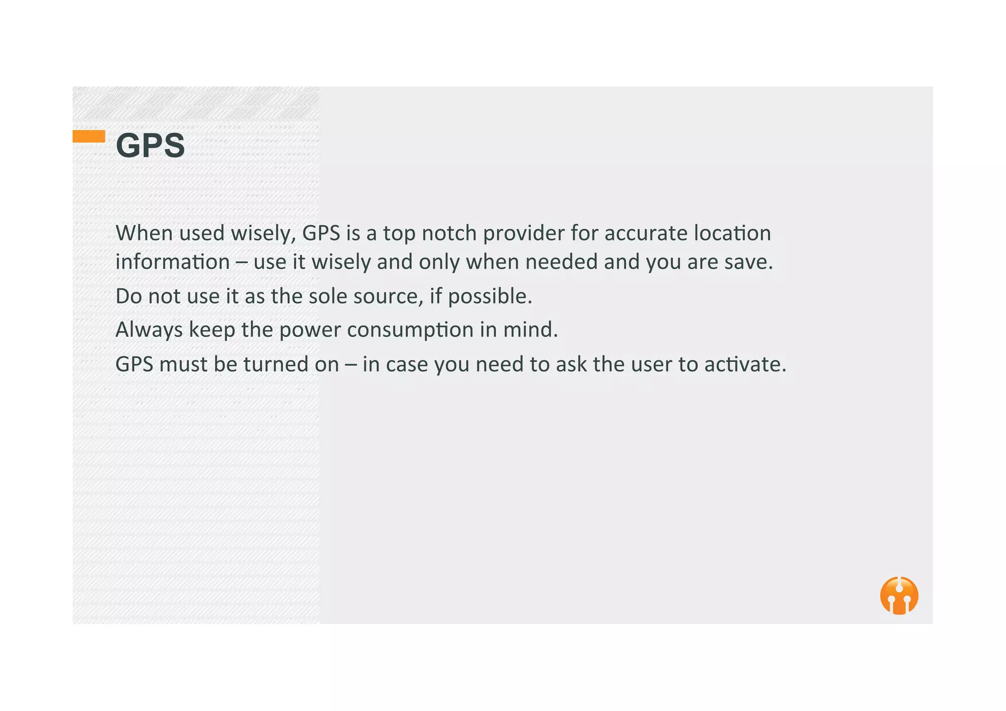 GPS
When	
  used	
  wisely,	
  GPS	
  is	
  a	
  top	
  notch	
  provider	
  for	
  accurate	
  loca2on	
  
informa2on	
  –	
  use	
  it	
  wisely	
  and	
  only	
  when	
  needed	
  and	
  you	
  are	
  save.	
  
Do	
  not	
  use	
  it	
  as	
  the	
  sole	
  source,	
  if	
  possible.	
  
Always	
  keep	
  the	
  power	
  consump2on	
  in	
  mind.	
  
GPS	
  must	
  be	
  turned	
  on	
  –	
  in	
  case	
  you	
  need	
  to	
  ask	
  the	
  user	
  to	
  ac2vate.	
  
 