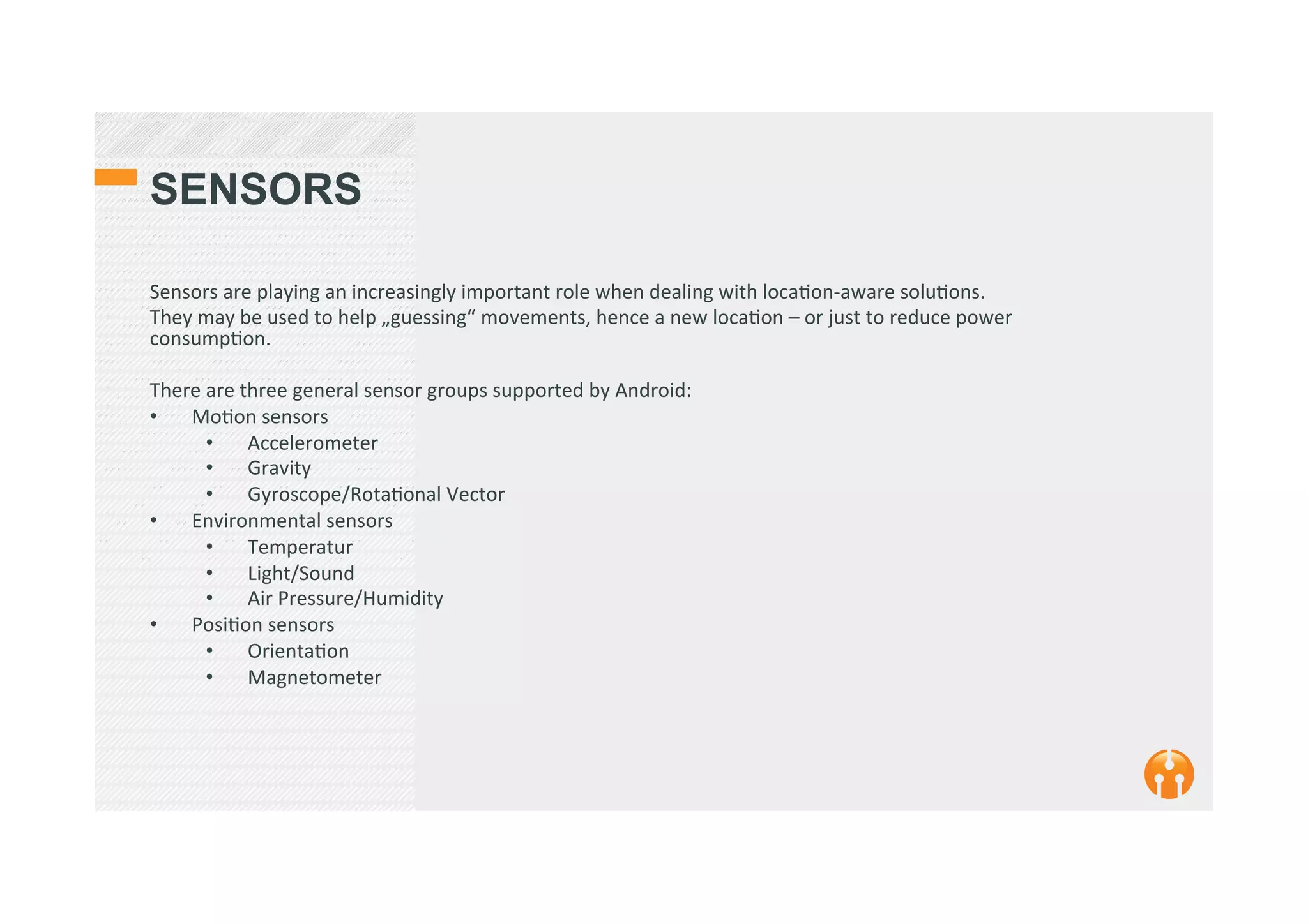 SENSORS
Sensors	
  are	
  playing	
  an	
  increasingly	
  important	
  role	
  when	
  dealing	
  with	
  loca2on-­‐aware	
  solu2ons.	
  	
  
They	
  may	
  be	
  used	
  to	
  help	
  „guessing“	
  movements,	
  hence	
  a	
  new	
  loca2on	
  –	
  or	
  just	
  to	
  reduce	
  power	
  
consump2on.	
  
	
  
There	
  are	
  three	
  general	
  sensor	
  groups	
  supported	
  by	
  Android:	
  
•  Mo2on	
  sensors	
  
•  Accelerometer	
  
•  Gravity	
  
•  Gyroscope/Rota2onal	
  Vector	
  
•  Environmental	
  sensors	
  
•  Temperatur	
  
•  Light/Sound	
  
•  Air	
  Pressure/Humidity	
  
•  Posi2on	
  sensors	
  
•  Orienta2on	
  
•  Magnetometer	
  
 