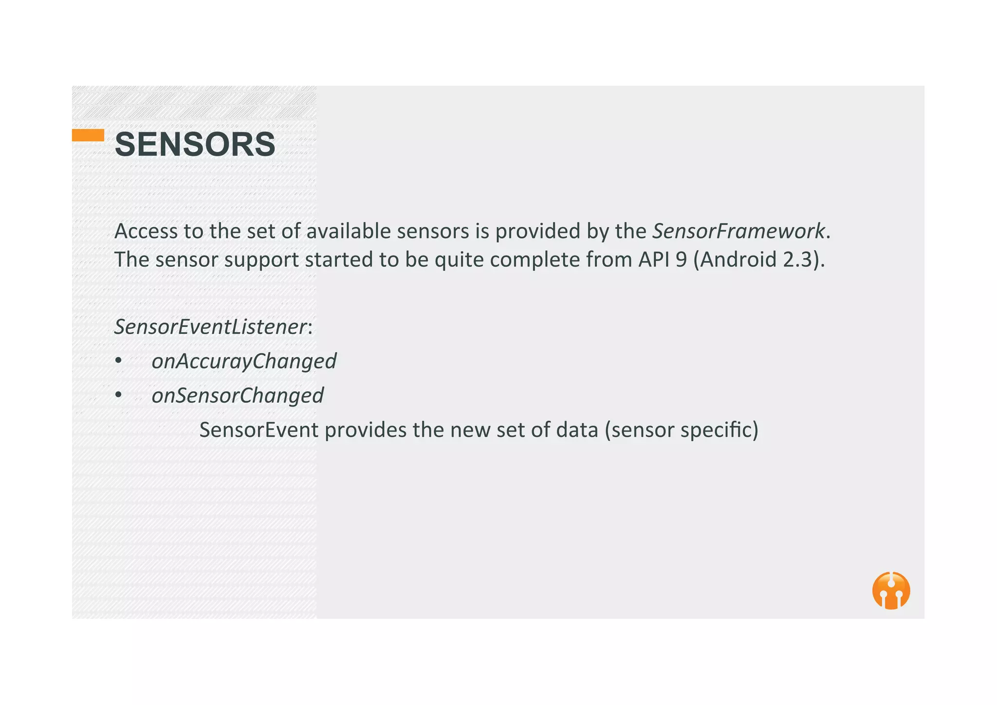 SENSORS
Access	
  to	
  the	
  set	
  of	
  available	
  sensors	
  is	
  provided	
  by	
  the	
  SensorFramework.	
  
The	
  sensor	
  support	
  started	
  to	
  be	
  quite	
  complete	
  from	
  API	
  9	
  (Android	
  2.3).	
  
	
  	
  
SensorEventListener:	
  
•  	
  onAccurayChanged	
  
•  	
  onSensorChanged	
  
	
  SensorEvent	
  provides	
  the	
  new	
  set	
  of	
  data	
  (sensor	
  speciﬁc)	
  
	
  	
  
 