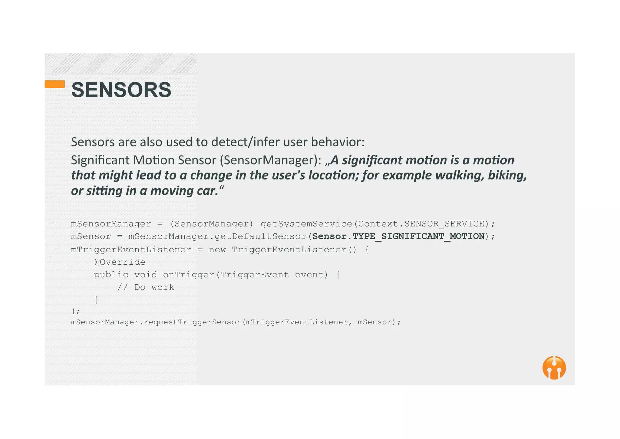 SENSORS
Sensors	
  are	
  also	
  used	
  to	
  detect/infer	
  user	
  behavior:	
  
Signiﬁcant	
  Mo2on	
  Sensor	
  (SensorManager):	
  „A	
  signiﬁcant	
  mo1on	
  is	
  a	
  mo1on	
  
that	
  might	
  lead	
  to	
  a	
  change	
  in	
  the	
  user's	
  loca1on;	
  for	
  example	
  walking,	
  biking,	
  
or	
  si@ng	
  in	
  a	
  moving	
  car.“	
  
	
  
mSensorManager = (SensorManager) getSystemService(Context.SENSOR_SERVICE);
mSensor = mSensorManager.getDefaultSensor(Sensor.TYPE_SIGNIFICANT_MOTION);
mTriggerEventListener = new TriggerEventListener() {
@Override
public void onTrigger(TriggerEvent event) {
// Do work
}
};
mSensorManager.requestTriggerSensor(mTriggerEventListener, mSensor);
 