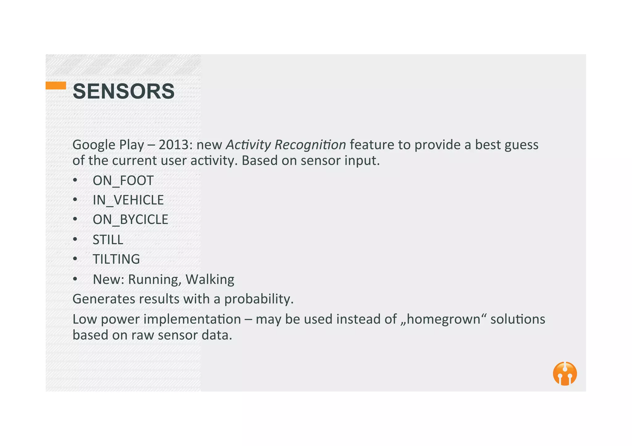 SENSORS
Google	
  Play	
  –	
  2013:	
  new	
  AcEvity	
  RecogniEon	
  feature	
  to	
  provide	
  a	
  best	
  guess	
  
of	
  the	
  current	
  user	
  ac2vity.	
  Based	
  on	
  sensor	
  input.	
  
•  ON_FOOT	
  
•  IN_VEHICLE	
  
•  ON_BYCICLE	
  
•  STILL	
  
•  TILTING	
  
•  New:	
  Running,	
  Walking	
  
Generates	
  results	
  with	
  a	
  probability.	
  
Low	
  power	
  implementa2on	
  –	
  may	
  be	
  used	
  instead	
  of	
  „homegrown“	
  solu2ons	
  
based	
  on	
  raw	
  sensor	
  data.	
  
	
  
	
  
 