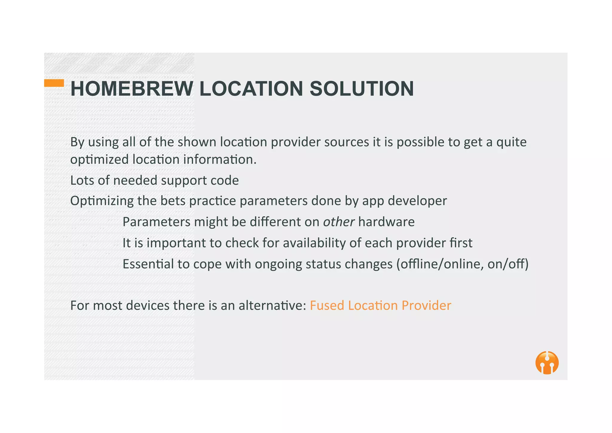 HOMEBREW LOCATION SOLUTION
By	
  using	
  all	
  of	
  the	
  shown	
  loca2on	
  provider	
  sources	
  it	
  is	
  possible	
  to	
  get	
  a	
  quite	
  
op2mized	
  loca2on	
  informa2on.	
  
Lots	
  of	
  needed	
  support	
  code	
  
Op2mizing	
  the	
  bets	
  prac2ce	
  parameters	
  done	
  by	
  app	
  developer	
  
	
  Parameters	
  might	
  be	
  diﬀerent	
  on	
  other	
  hardware	
  	
  
	
  It	
  is	
  important	
  to	
  check	
  for	
  availability	
  of	
  each	
  provider	
  ﬁrst	
  
	
  Essen2al	
  to	
  cope	
  with	
  ongoing	
  status	
  changes	
  (oﬄine/online,	
  on/oﬀ)	
  
	
  
For	
  most	
  devices	
  there	
  is	
  an	
  alterna2ve:	
  Fused	
  Loca2on	
  Provider	
  
 
