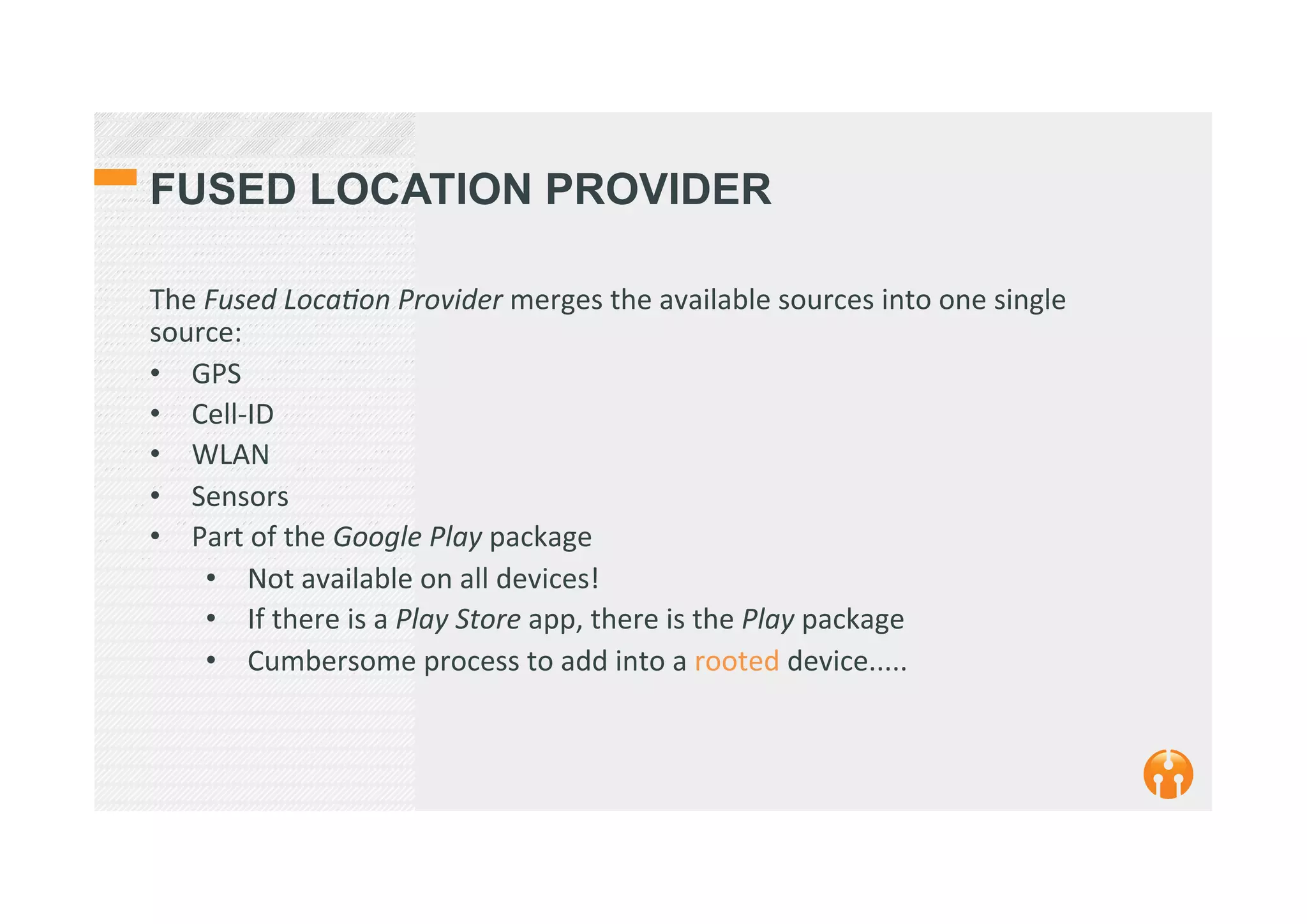 FUSED LOCATION PROVIDER
The	
  Fused	
  LocaEon	
  Provider	
  merges	
  the	
  available	
  sources	
  into	
  one	
  single	
  
source:	
  
•  GPS	
  
•  Cell-­‐ID	
  
•  WLAN	
  
•  Sensors	
  
•  Part	
  of	
  the	
  Google	
  Play	
  package	
  
•  Not	
  available	
  on	
  all	
  devices!	
  
•  If	
  there	
  is	
  a	
  Play	
  Store	
  app,	
  there	
  is	
  the	
  Play	
  package	
  
•  Cumbersome	
  process	
  to	
  add	
  into	
  a	
  rooted	
  device.....	
  
 