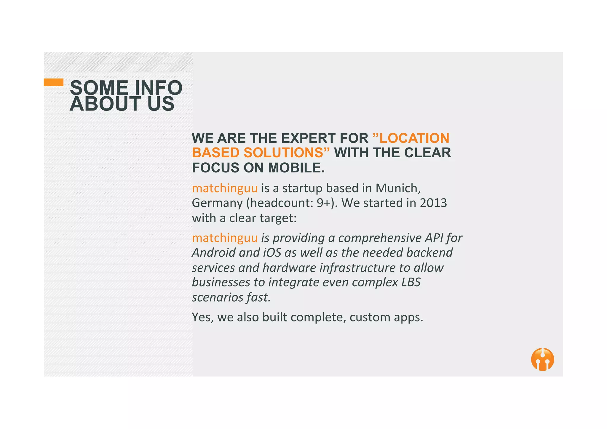 SOME INFO
ABOUT US
WE ARE THE EXPERT FOR ”LOCATION
BASED SOLUTIONS” WITH THE CLEAR
FOCUS ON MOBILE.
matchinguu	
  is	
  a	
  startup	
  based	
  in	
  Munich,	
  
Germany	
  (headcount:	
  9+).	
  We	
  started	
  in	
  2013	
  
with	
  a	
  clear	
  target:	
  
matchinguu	
  is	
  providing	
  a	
  comprehensive	
  API	
  for	
  
Android	
  and	
  iOS	
  as	
  well	
  as	
  the	
  needed	
  backend	
  
services	
  and	
  hardware	
  infrastructure	
  to	
  allow	
  
businesses	
  to	
  integrate	
  even	
  complex	
  LBS	
  
scenarios	
  fast.	
  	
  
Yes,	
  we	
  also	
  built	
  complete,	
  custom	
  apps.	
  	
  	
  	
  
	
  	
  	
  	
  	
  	
  	
  	
  
 