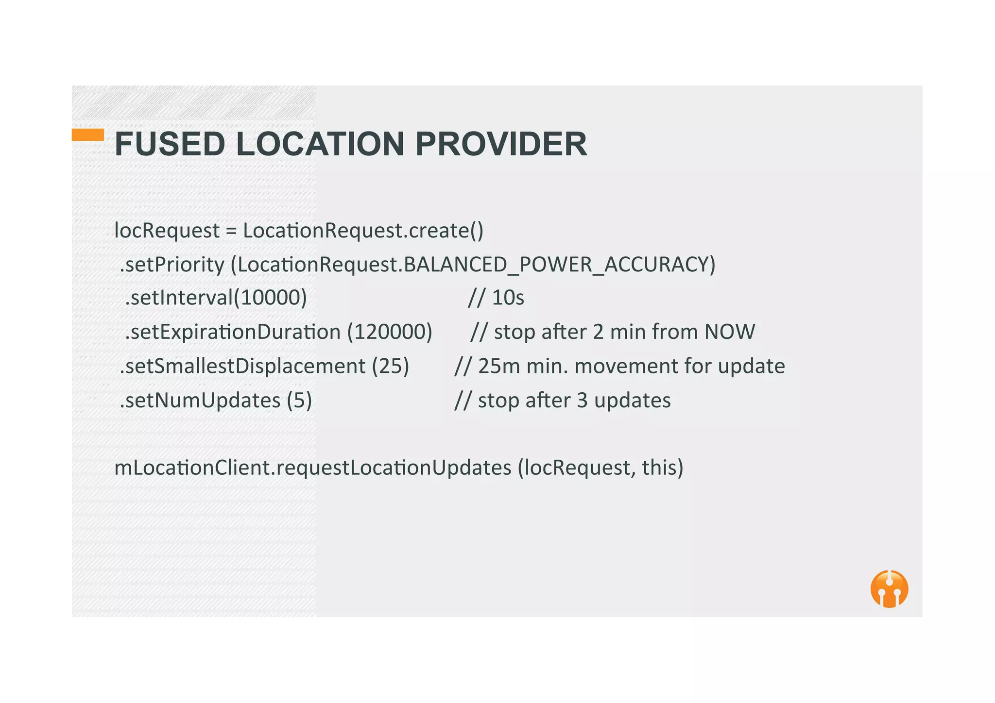 FUSED LOCATION PROVIDER
locRequest	
  =	
  Loca2onRequest.create()	
  
	
  .setPriority	
  (Loca2onRequest.BALANCED_POWER_ACCURACY)	
  
	
  	
  .setInterval(10000)	
  	
  	
  	
  	
  	
  	
  	
  	
  	
  	
  	
  	
  	
  	
  	
  	
  	
  	
  	
  	
  	
  	
  	
  	
  	
  	
  	
  	
  	
  //	
  10s	
  
	
  	
  .setExpira2onDura2on	
  (120000)	
  	
  	
  	
  	
  	
  	
  //	
  stop	
  aker	
  2	
  min	
  from	
  NOW	
  
	
  .setSmallestDisplacement	
  (25) 	
  //	
  25m	
  min.	
  movement	
  for	
  update 	
  	
  
	
  .setNumUpdates	
  (5) 	
   	
  //	
  stop	
  aker	
  3	
  updates	
  
	
  
mLoca2onClient.requestLoca2onUpdates	
  (locRequest,	
  this) 	
  	
  
	
  
 