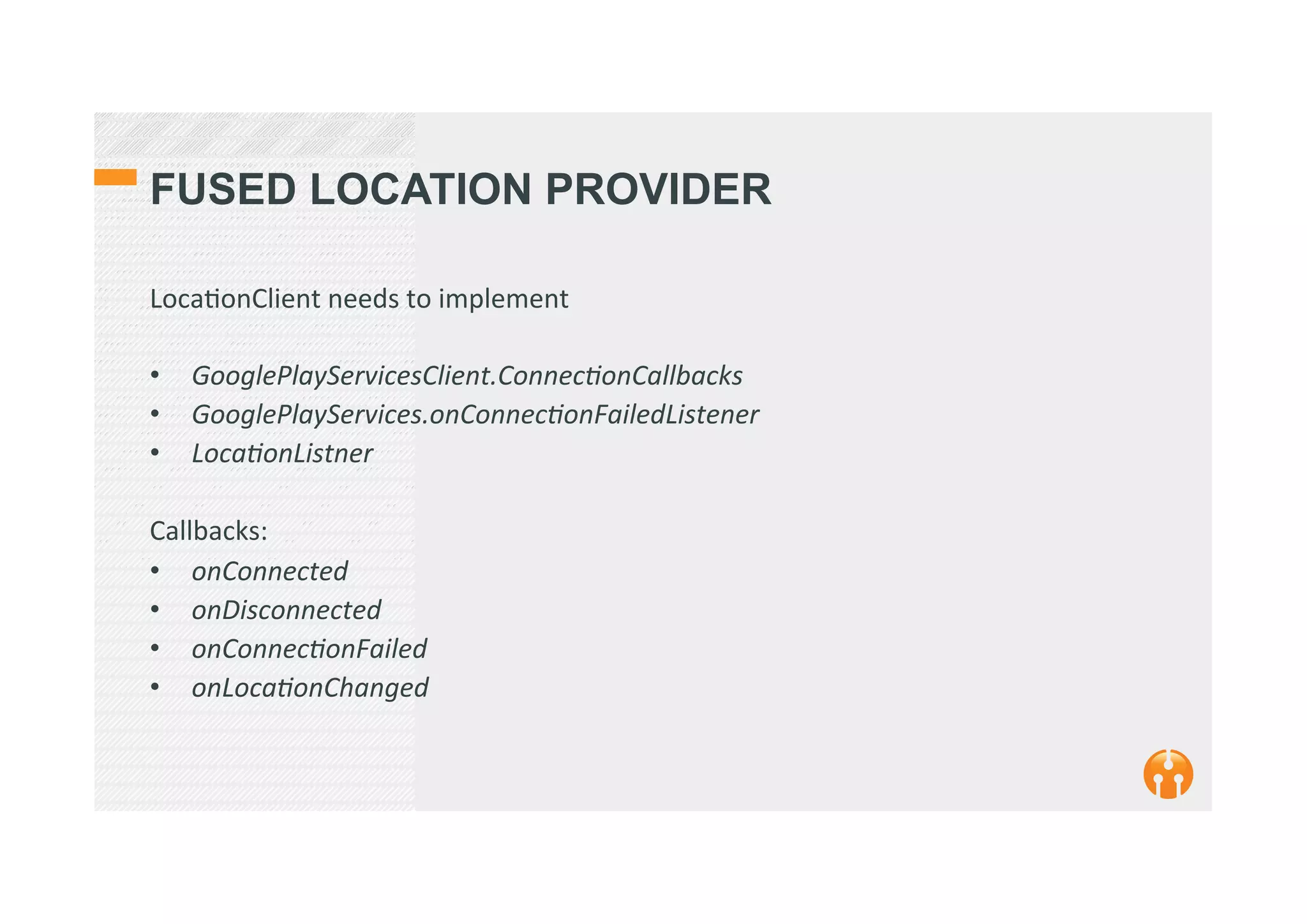 FUSED LOCATION PROVIDER
Loca2onClient	
  needs	
  to	
  implement	
  
	
  
•  GooglePlayServicesClient.ConnecEonCallbacks	
  
•  GooglePlayServices.onConnecEonFailedListener	
  
•  LocaEonListner	
  
	
  
Callbacks:	
  
•  onConnected	
  
•  onDisconnected	
  
•  onConnecEonFailed	
  
•  onLocaEonChanged	
  
 