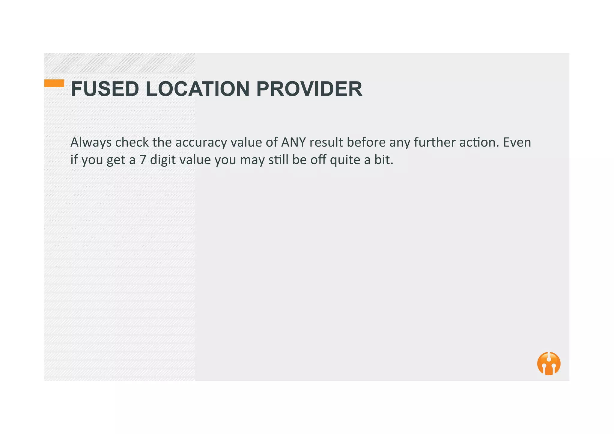 FUSED LOCATION PROVIDER
Always	
  check	
  the	
  accuracy	
  value	
  of	
  ANY	
  result	
  before	
  any	
  further	
  ac2on.	
  Even	
  
if	
  you	
  get	
  a	
  7	
  digit	
  value	
  you	
  may	
  s2ll	
  be	
  oﬀ	
  quite	
  a	
  bit.	
  
	
  
 